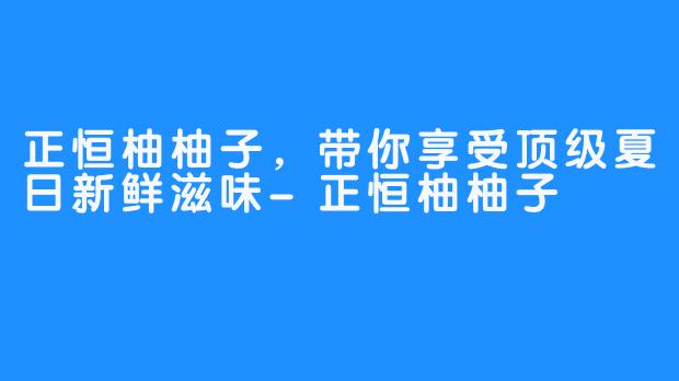 正恒柚柚子，带你享受顶级夏日新鲜滋味-正恒柚柚子