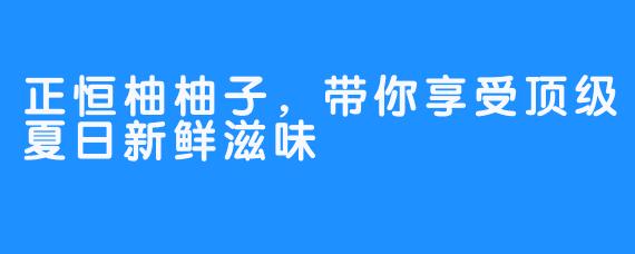 正恒柚柚子，带你享受顶级夏日新鲜滋味