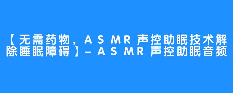 【无需药物，ASMR声控助眠技术解除睡眠障碍】-ASMR声控助眠音频