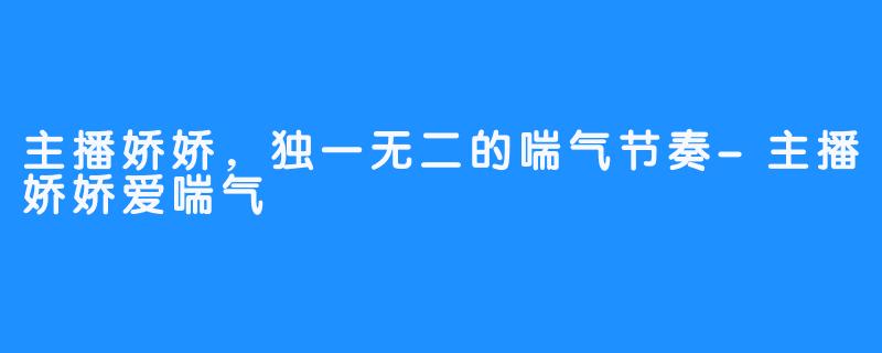 主播娇娇，独一无二的喘气节奏-主播娇娇爱喘气