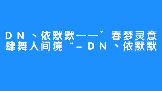 DN丶依默默——”春梦灵意肆舞人间境“-DN丶依默默