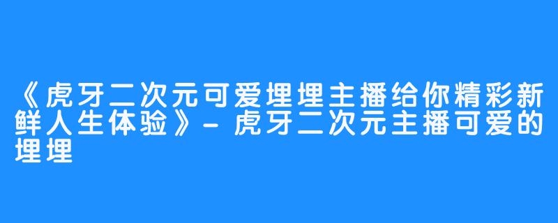 《虎牙二次元可爱埋埋主播给你精彩新鲜人生体验》-虎牙二次元主播可爱的埋埋