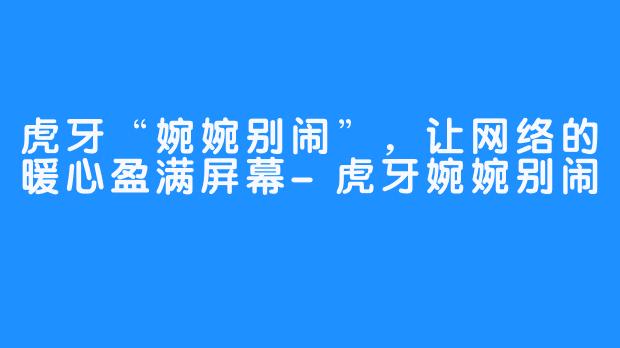 虎牙“婉婉别闹”，让网络的暖心盈满屏幕-虎牙婉婉别闹