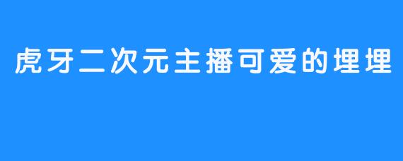《虎牙二次元可爱埋埋主播给你精彩新鲜人生体验》