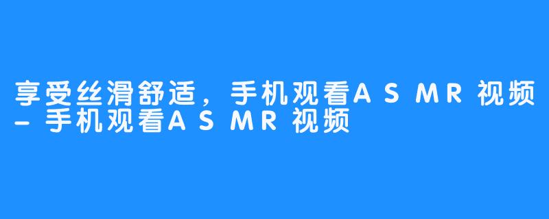 享受丝滑舒适，手机观看ASMR视频-手机观看ASMR视频