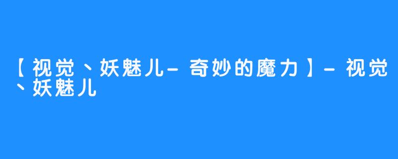 【视觉丶妖魅儿-奇妙的魔力】-视觉丶妖魅儿