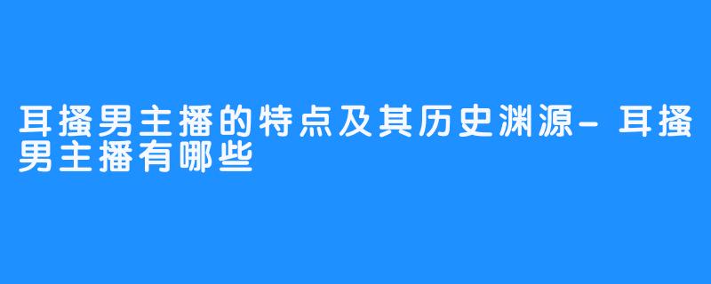 耳搔男主播的特点及其历史渊源-耳搔男主播有哪些