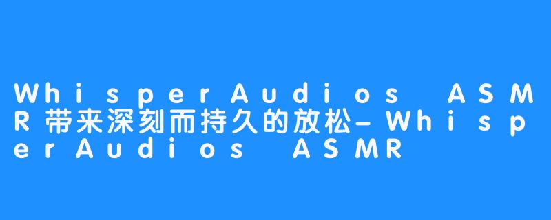 WhisperAudios ASMR带来深刻而持久的放松-WhisperAudios ASMR