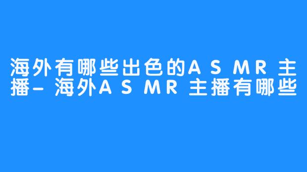 海外有哪些出色的ASMR主播-海外ASMR主播有哪些