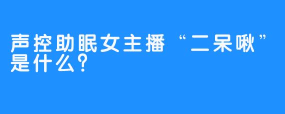 声控助眠女主播“二呆啾”是什么？