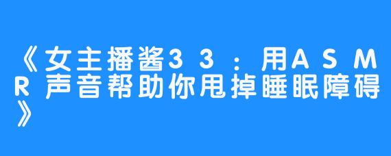 《女主播酱33：用ASMR声音帮助你甩掉睡眠障碍》