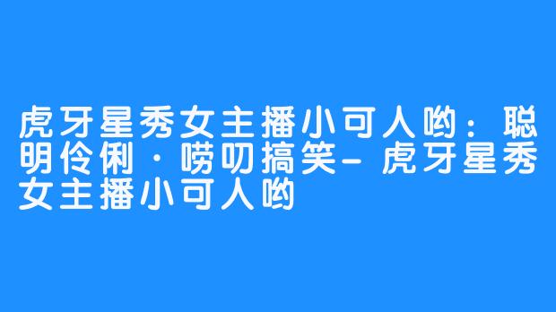 虎牙星秀女主播小可人哟：聪明伶俐·唠叨搞笑-虎牙星秀女主播小可人哟