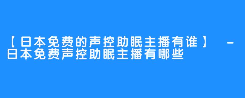 【日本免费的声控助眠主播有谁】 -日本免费声控助眠主播有哪些