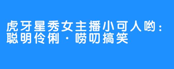 虎牙星秀女主播小可人哟：聪明伶俐·唠叨搞笑