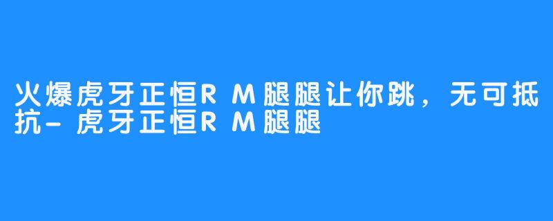 火爆虎牙正恒RM腿腿让你跳，无可抵抗-虎牙正恒RM腿腿