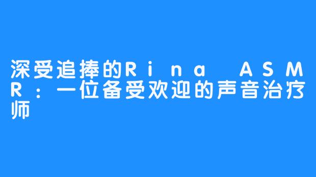 深受追捧的Rina ASMR：一位备受欢迎的声音治疗师