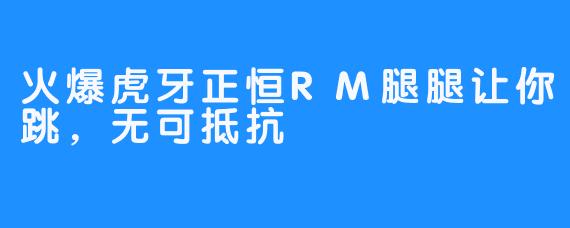 火爆虎牙正恒RM腿腿让你跳，无可抵抗