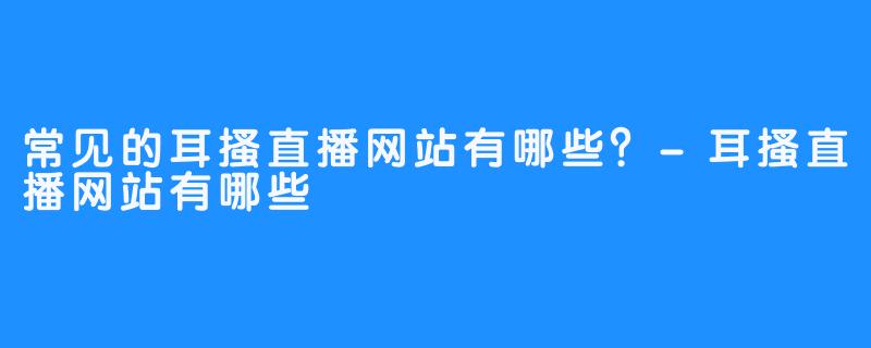 常见的耳搔直播网站有哪些？-耳搔直播网站有哪些