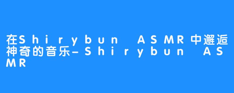 在Shirybun ASMR中邂逅神奇的音乐-Shirybun ASMR