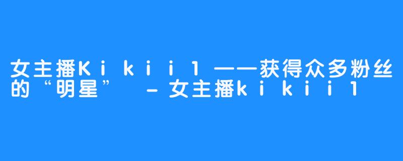 女主播Kikii1——获得众多粉丝的“明星” -女主播kikii1