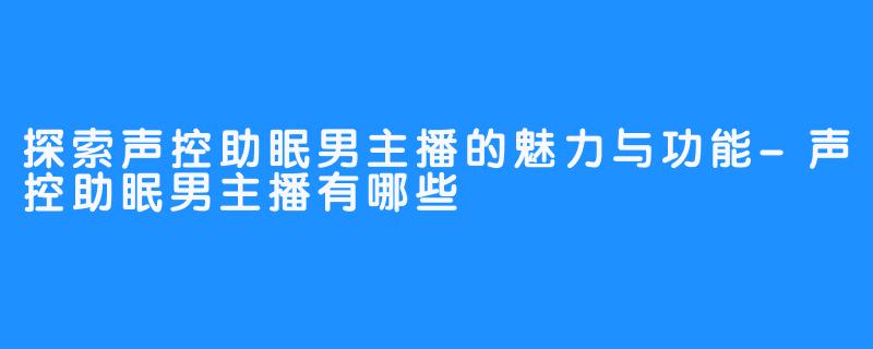 探索声控助眠男主播的魅力与功能-声控助眠男主播有哪些