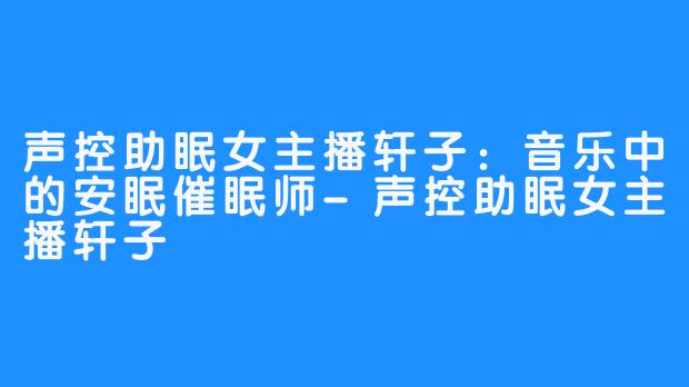 声控助眠女主播轩子：音乐中的安眠催眠师-声控助眠女主播轩子