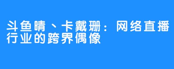 斗鱼晴丶卡戴珊：网络直播行业的跨界偶像