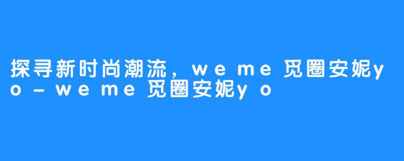 探寻新时尚潮流，weme觅圈安妮yo-weme觅圈安妮yo