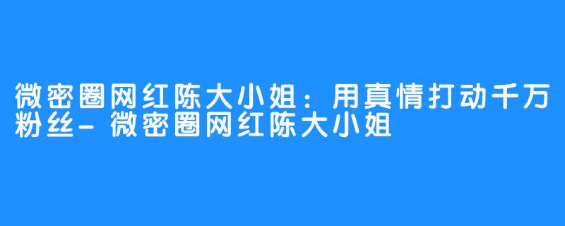 微密圈网红陈大小姐：用真情打动千万粉丝-微密圈网红陈大小姐