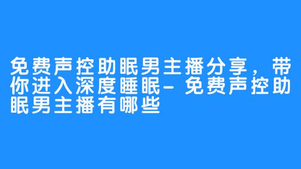 免费声控助眠男主播分享，带你进入深度睡眠-免费声控助眠男主播有哪些