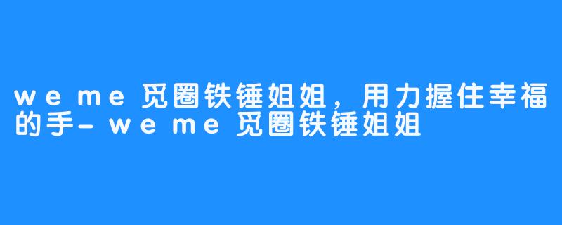 weme觅圈铁锤姐姐，用力握住幸福的手-weme觅圈铁锤姐姐