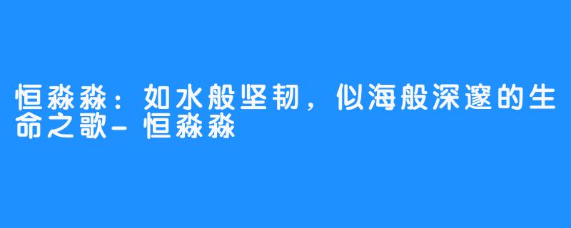 恒淼淼：如水般坚韧，似海般深邃的生命之歌-恒淼淼