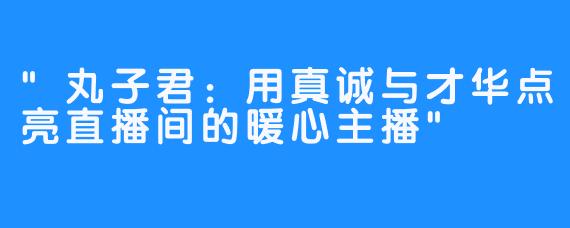 “丸子君：用真诚与才华点亮直播间的暖心主播”