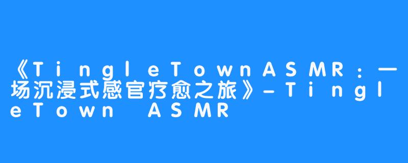 《TingleTownASMR：一场沉浸式感官疗愈之旅》-TingleTown ASMR