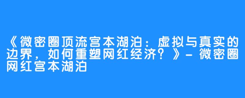 《微密圈顶流宫本湖泊：虚拟与真实的边界，如何重塑网红经济？》-微密圈网红宫本湖泊