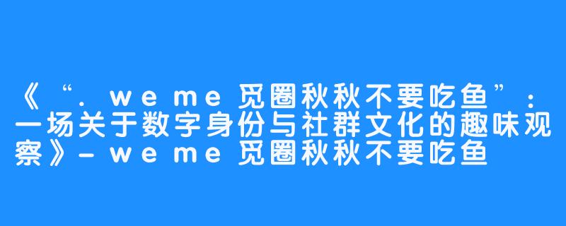 《“.weme觅圈秋秋不要吃鱼”：一场关于数字身份与社群文化的趣味观察》-weme觅圈秋秋不要吃鱼