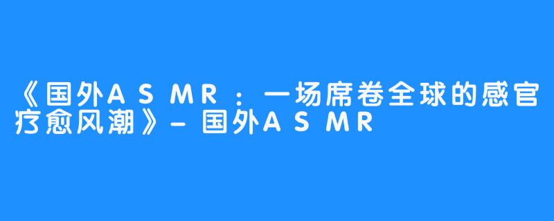 《国外ASMR：一场席卷全球的感官疗愈风潮》-国外ASMR
