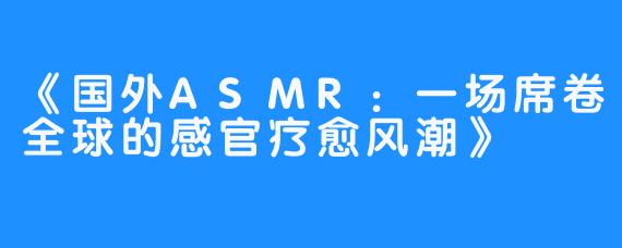 《国外ASMR：一场席卷全球的感官疗愈风潮》