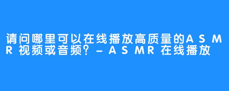 请问哪里可以在线播放高质量的ASMR视频或音频？-ASMR在线播放