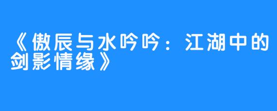 《傲辰与水吟吟：江湖中的剑影情缘》