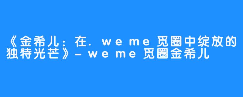 《金希儿：在.weme觅圈中绽放的独特光芒》-weme觅圈金希儿