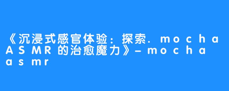 《沉浸式感官体验：探索.mochaASMR的治愈魔力》-mocha asmr