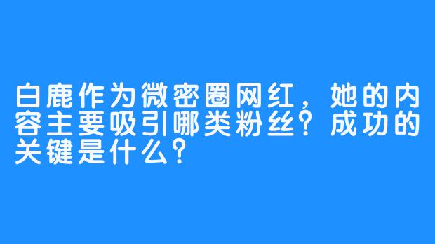 白鹿作为微密圈网红，她的内容主要吸引哪类粉丝？成功的关键是什么？