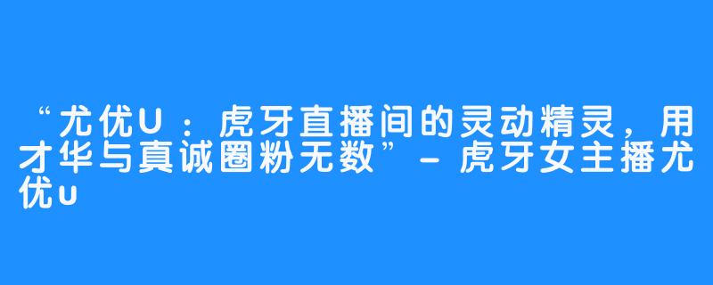 “尤优U：虎牙直播间的灵动精灵，用才华与真诚圈粉无数”-虎牙女主播尤优u
