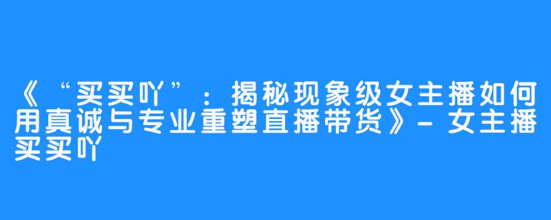 《“买买吖”：揭秘现象级女主播如何用真诚与专业重塑直播带货》-女主播买买吖
