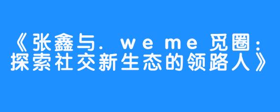 《张鑫与.weme觅圈：探索社交新生态的领路人》