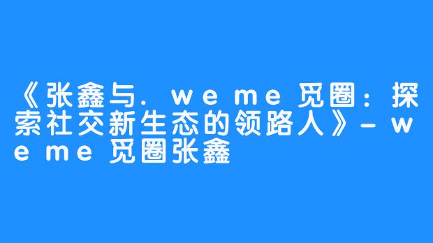 《张鑫与.weme觅圈：探索社交新生态的领路人》-weme觅圈张鑫