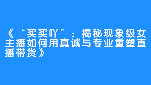 《“买买吖”：揭秘现象级女主播如何用真诚与专业重塑直播带货》