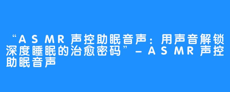 “ASMR声控助眠音声：用声音解锁深度睡眠的治愈密码”-ASMR声控助眠音声