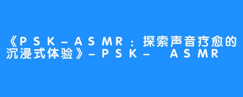 《PSK-ASMR：探索声音疗愈的沉浸式体验》-PSK- ASMR